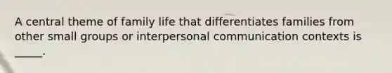 A central theme of family life that differentiates families from other small groups or interpersonal communication contexts is _____.