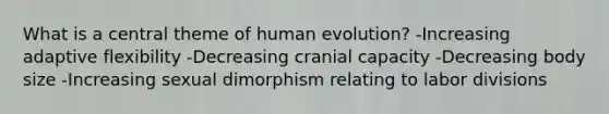 What is a central theme of human evolution? -Increasing adaptive flexibility -Decreasing cranial capacity -Decreasing body size -Increasing sexual dimorphism relating to labor divisions