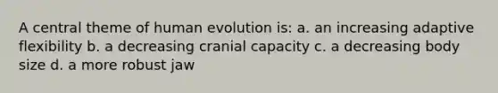 A central theme of human evolution is: a. an increasing adaptive flexibility b. a decreasing cranial capacity c. a decreasing body size d. a more robust jaw