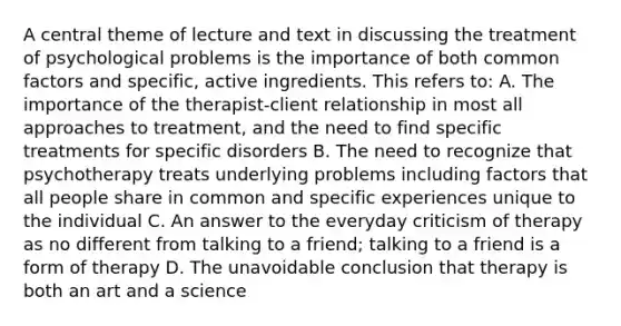 A central theme of lecture and text in discussing the treatment of psychological problems is the importance of both common factors and specific, active ingredients. This refers to: A. The importance of the therapist-client relationship in most all approaches to treatment, and the need to find specific treatments for specific disorders B. The need to recognize that psychotherapy treats underlying problems including factors that all people share in common and specific experiences unique to the individual C. An answer to the everyday criticism of therapy as no different from talking to a friend; talking to a friend is a form of therapy D. The unavoidable conclusion that therapy is both an art and a science