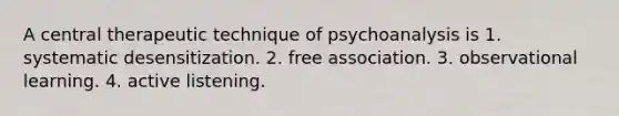 A central therapeutic technique of psychoanalysis is 1. systematic desensitization. 2. free association. 3. observational learning. 4. active listening.