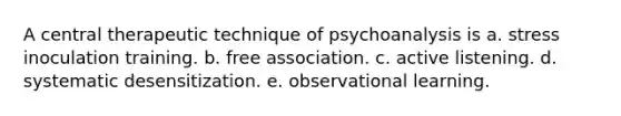 A central therapeutic technique of psychoanalysis is a. stress inoculation training. b. free association. c. active listening. d. systematic desensitization. e. observational learning.