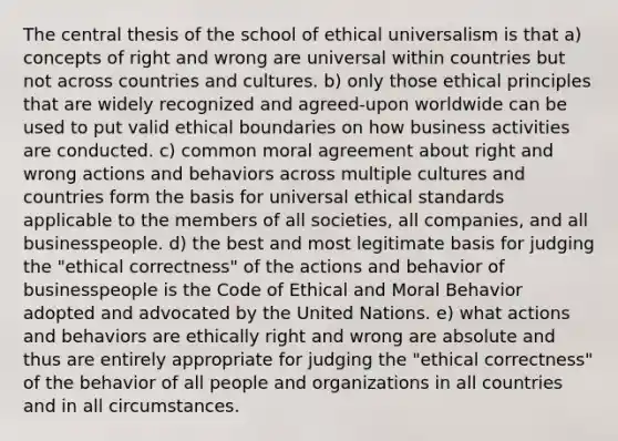 The central thesis of the school of ethical universalism is that a) concepts of right and wrong are universal within countries but not across countries and cultures. b) only those ethical principles that are widely recognized and agreed-upon worldwide can be used to put valid ethical boundaries on how business activities are conducted. c) common moral agreement about right and wrong actions and behaviors across multiple cultures and countries form the basis for universal ethical standards applicable to the members of all societies, all companies, and all businesspeople. d) the best and most legitimate basis for judging the "ethical correctness" of the actions and behavior of businesspeople is the Code of Ethical and Moral Behavior adopted and advocated by the United Nations. e) what actions and behaviors are ethically right and wrong are absolute and thus are entirely appropriate for judging the "ethical correctness" of the behavior of all people and organizations in all countries and in all circumstances.