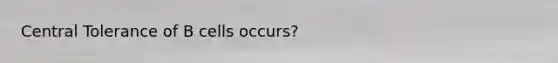 Central Tolerance of B cells occurs?