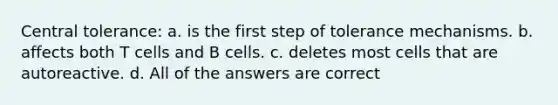 Central tolerance: a. is the first step of tolerance mechanisms. b. affects both T cells and B cells. c. deletes most cells that are autoreactive. d. All of the answers are correct