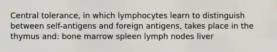 Central tolerance, in which lymphocytes learn to distinguish between self-antigens and foreign antigens, takes place in the thymus and: bone marrow spleen lymph nodes liver