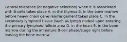 Central tolerance (or negative selection) when it is associated with B-cells takes place A. in the thymus B. in the bone marrow before heavy chain gene rearrangement takes place C. in the secondary lymphoid tissue (such as lymph nodes) upon entering the primary lymphoid follicle area D. in the heart E. in the bone marrow during the immature B-cell phase/stage right before leaving the bone marrow