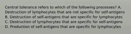 Central tolerance refers to which of the following processes? A. Destruction of lymphocytes that are not specific for self-antigens B. Destruction of self-antigens that are specific for lymphocytes C. Destruction of lymphocytes that are specific for self-antigens D. Production of self-antigens that are specific for lymphocytes