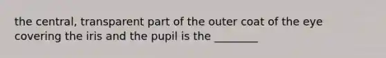 the central, transparent part of the outer coat of the eye covering the iris and the pupil is the ________