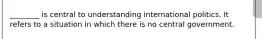 ________ is central to understanding international politics. It refers to a situation in which there is no central government.