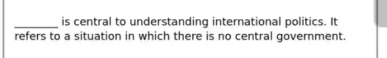 ________ is central to understanding international politics. It refers to a situation in which there is no central government.