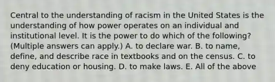 Central to the understanding of racism in the United States is the understanding of how power operates on an individual and institutional level. It is the power to do which of the following? (Multiple answers can apply.) A. to declare war. B. to name, define, and describe race in textbooks and on the census. C. to deny education or housing. D. to make laws. E. All of the above