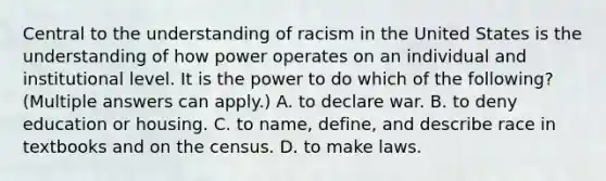 Central to the understanding of racism in the United States is the understanding of how power operates on an individual and institutional level. It is the power to do which of the following? (Multiple answers can apply.) A. to declare war. B. to deny education or housing. C. to name, define, and describe race in textbooks and on the census. D. to make laws.