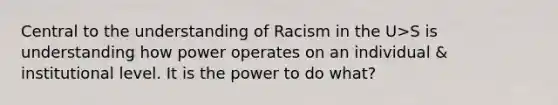 Central to the understanding of Racism in the U>S is understanding how power operates on an individual & institutional level. It is the power to do what?