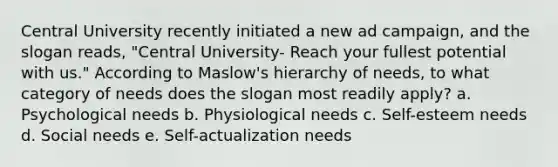 Central University recently initiated a new ad campaign, and the slogan reads, "Central University- Reach your fullest potential with us." According to Maslow's hierarchy of needs, to what category of needs does the slogan most readily apply? a. Psychological needs b. Physiological needs c. Self-esteem needs d. Social needs e. Self-actualization needs