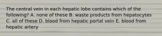 The central vein in each hepatic lobe contains which of the following? A. none of these B. waste products from hepatocytes C. all of these D. blood from hepatic portal vein E. blood from hepatic artery