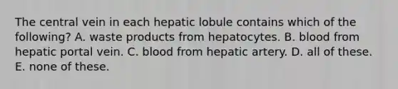 The central vein in each hepatic lobule contains which of the following? A. waste products from hepatocytes. B. blood from hepatic portal vein. C. blood from hepatic artery. D. all of these. E. none of these.