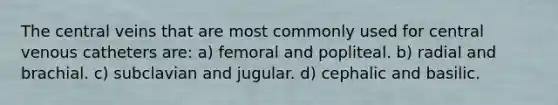 The central veins that are most commonly used for central venous catheters are: a) femoral and popliteal. b) radial and brachial. c) subclavian and jugular. d) cephalic and basilic.