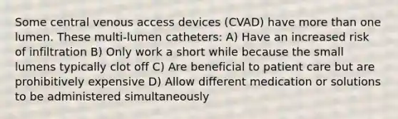 Some central venous access devices (CVAD) have more than one lumen. These multi-lumen catheters: A) Have an increased risk of infiltration B) Only work a short while because the small lumens typically clot off C) Are beneficial to patient care but are prohibitively expensive D) Allow different medication or solutions to be administered simultaneously