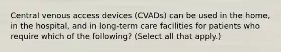 Central venous access devices (CVADs) can be used in the home, in the hospital, and in long-term care facilities for patients who require which of the following? (Select all that apply.)