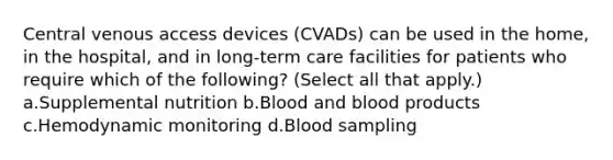 Central venous access devices (CVADs) can be used in the home, in the hospital, and in long-term care facilities for patients who require which of the following? (Select all that apply.) a.Supplemental nutrition b.Blood and blood products c.Hemodynamic monitoring d.Blood sampling