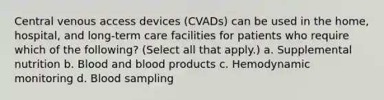 Central venous access devices (CVADs) can be used in the home, hospital, and long-term care facilities for patients who require which of the following? (Select all that apply.) a. Supplemental nutrition b. Blood and blood products c. Hemodynamic monitoring d. Blood sampling