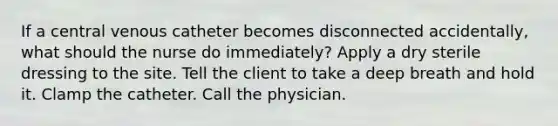 If a central venous catheter becomes disconnected accidentally, what should the nurse do immediately? Apply a dry sterile dressing to the site. Tell the client to take a deep breath and hold it. Clamp the catheter. Call the physician.