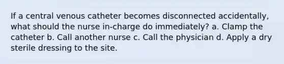 If a central venous catheter becomes disconnected accidentally, what should the nurse in-charge do immediately? a. Clamp the catheter b. Call another nurse c. Call the physician d. Apply a dry sterile dressing to the site.