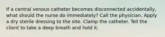 If a central venous catheter becomes disconnected accidentally, what should the nurse do immediately? Call the physician. Apply a dry sterile dressing to the site. Clamp the catheter. Tell the client to take a deep breath and hold it.