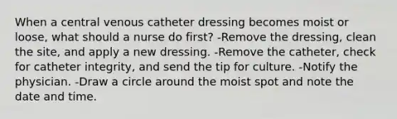 When a central venous catheter dressing becomes moist or loose, what should a nurse do first? -Remove the dressing, clean the site, and apply a new dressing. -Remove the catheter, check for catheter integrity, and send the tip for culture. -Notify the physician. -Draw a circle around the moist spot and note the date and time.