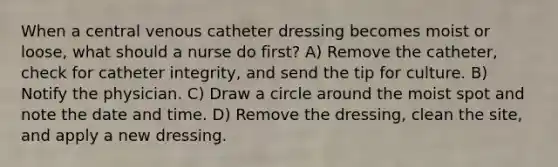 When a central venous catheter dressing becomes moist or loose, what should a nurse do first? A) Remove the catheter, check for catheter integrity, and send the tip for culture. B) Notify the physician. C) Draw a circle around the moist spot and note the date and time. D) Remove the dressing, clean the site, and apply a new dressing.