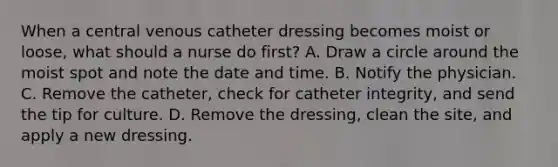 When a central venous catheter dressing becomes moist or loose, what should a nurse do first? A. Draw a circle around the moist spot and note the date and time. B. Notify the physician. C. Remove the catheter, check for catheter integrity, and send the tip for culture. D. Remove the dressing, clean the site, and apply a new dressing.