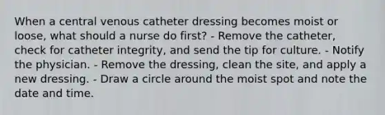 When a central venous catheter dressing becomes moist or loose, what should a nurse do first? - Remove the catheter, check for catheter integrity, and send the tip for culture. - Notify the physician. - Remove the dressing, clean the site, and apply a new dressing. - Draw a circle around the moist spot and note the date and time.