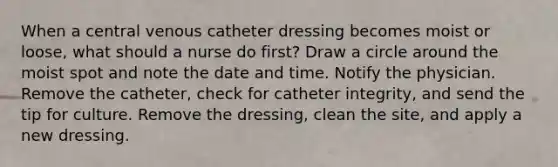 When a central venous catheter dressing becomes moist or loose, what should a nurse do first? Draw a circle around the moist spot and note the date and time. Notify the physician. Remove the catheter, check for catheter integrity, and send the tip for culture. Remove the dressing, clean the site, and apply a new dressing.