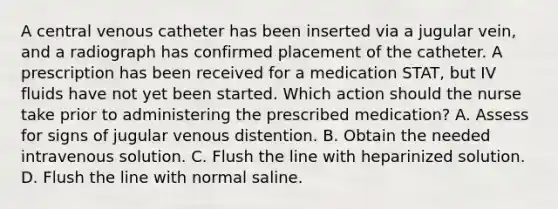 A central venous catheter has been inserted via a jugular vein, and a radiograph has confirmed placement of the catheter. A prescription has been received for a medication STAT, but IV fluids have not yet been started. Which action should the nurse take prior to administering the prescribed medication? A. Assess for signs of jugular venous distention. B. Obtain the needed intravenous solution. C. Flush the line with heparinized solution. D. Flush the line with normal saline.