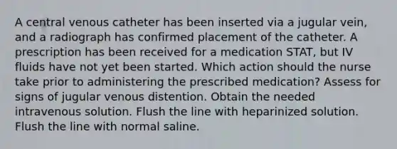 A central venous catheter has been inserted via a jugular vein, and a radiograph has confirmed placement of the catheter. A prescription has been received for a medication STAT, but IV fluids have not yet been started. Which action should the nurse take prior to administering the prescribed medication? Assess for signs of jugular venous distention. Obtain the needed intravenous solution. Flush the line with heparinized solution. Flush the line with normal saline.