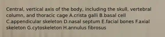 Central, vertical axis of the body, including the skull, vertebral column, and thoracic cage A.crista galli B.basal cell C.appendicular skeleton D.nasal septum E.facial bones F.axial skeleton G.cytoskeleton H.annulus fibrosus