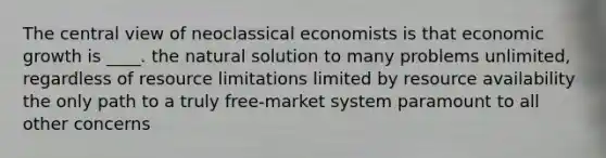 The central view of neoclassical economists is that economic growth is ____. the natural solution to many problems unlimited, regardless of resource limitations limited by resource availability the only path to a truly free-market system paramount to all other concerns