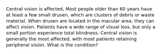 Central vision is affected, Most people older than 60 years have at least a few small drusen, which are clusters of debris or waste material. When drusen are located in the macular area, they can affect vision. Patients have a wide range of visual loss, but only a small portion experience total blindness. Central vision is generally the most affected, with most patients retaining peripheral vision. What is the condition?