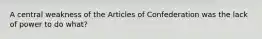 A central weakness of the Articles of Confederation was the lack of power to do what?