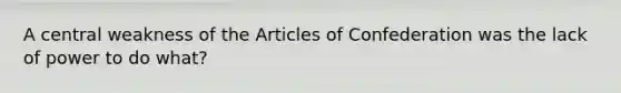 A central weakness of the Articles of Confederation was the lack of power to do what?