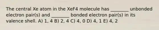 The central Xe atom in the XeF4 molecule has ________ unbonded electron pair(s) and ________ bonded electron pair(s) in its valence shell. A) 1, 4 B) 2, 4 C) 4, 0 D) 4, 1 E) 4, 2