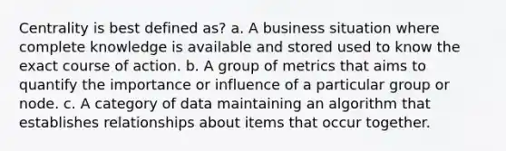 Centrality is best defined as? a. A business situation where complete knowledge is available and stored used to know the exact course of action. b. A group of metrics that aims to quantify the importance or influence of a particular group or node. c. A category of data maintaining an algorithm that establishes relationships about items that occur together.