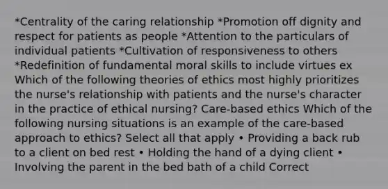 *Centrality of the caring relationship *Promotion off dignity and respect for patients as people *Attention to the particulars of individual patients *Cultivation of responsiveness to others *Redefinition of fundamental moral skills to include virtues ex Which of the following theories of ethics most highly prioritizes the nurse's relationship with patients and the nurse's character in the practice of ethical nursing? Care-based ethics Which of the following nursing situations is an example of the care-based approach to ethics? Select all that apply • Providing a back rub to a client on bed rest • Holding the hand of a dying client • Involving the parent in the bed bath of a child Correct