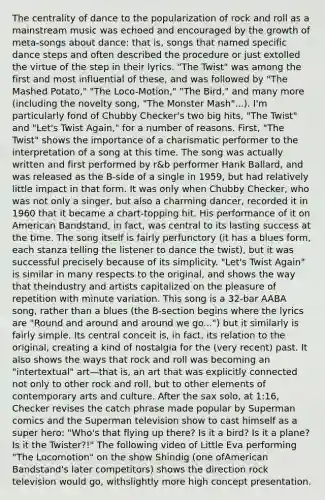 The centrality of dance to the popularization of rock and roll as a mainstream music was echoed and encouraged by the growth of meta-songs about dance: that is, songs that named specific dance steps and often described the procedure or just extolled the virtue of the step in their lyrics. "The Twist" was among the first and most influential of these, and was followed by "The Mashed Potato," "The Loco-Motion," "The Bird," and many more (including the novelty song, "The Monster Mash"...). I'm particularly fond of Chubby Checker's two big hits, "The Twist" and "Let's Twist Again," for a number of reasons. First, "The Twist" shows the importance of a charismatic performer to the interpretation of a song at this time. The song was actually written and first performed by r&b performer Hank Ballard, and was released as the B-side of a single in 1959, but had relatively little impact in that form. It was only when Chubby Checker, who was not only a singer, but also a charming dancer, recorded it in 1960 that it became a chart-topping hit. His performance of it on American Bandstand, in fact, was central to its lasting success at the time. The song itself is fairly perfunctory (it has a blues form, each stanza telling the listener to dance the twist), but it was successful precisely because of its simplicity. "Let's Twist Again" is similar in many respects to the original, and shows the way that theindustry and artists capitalized on the pleasure of repetition with minute variation. This song is a 32-bar AABA song, rather than a blues (the B-section begins where the lyrics are "Round and around and around we go...") but it similarly is fairly simple. Its central conceit is, in fact, its relation to the original, creating a kind of nostalgia for the (very recent) past. It also shows the ways that rock and roll was becoming an "intertextual" art—that is, an art that was explicitly connected not only to other rock and roll, but to other elements of contemporary arts and culture. After the sax solo, at 1:16, Checker revises the catch phrase made popular by Superman comics and the Superman television show to cast himself as a super hero: "Who's that flying up there? Is it a bird? Is it a plane? Is it the Twister?!" The following video of Little Eva performing "The Locomotion" on the show Shindig (one ofAmerican Bandstand's later competitors) shows the direction rock television would go, withslightly more high concept presentation.