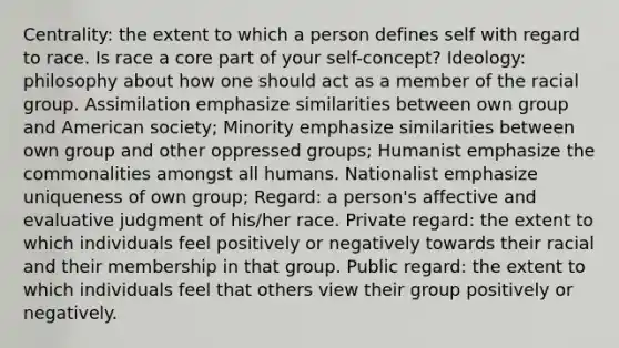 Centrality: the extent to which a person defines self with regard to race. Is race a core part of your self-concept? Ideology: philosophy about how one should act as a member of the racial group. Assimilation emphasize similarities between own group and American society; Minority emphasize similarities between own group and other oppressed groups; Humanist emphasize the commonalities amongst all humans. Nationalist emphasize uniqueness of own group; Regard: a person's affective and evaluative judgment of his/her race. Private regard: the extent to which individuals feel positively or negatively towards their racial and their membership in that group. Public regard: the extent to which individuals feel that others view their group positively or negatively.