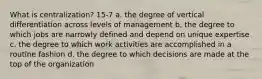 What is centralization? 15-7 a. the degree of vertical differentiation across levels of management b. the degree to which jobs are narrowly defined and depend on unique expertise c. the degree to which work activities are accomplished in a routine fashion d. the degree to which decisions are made at the top of the organization