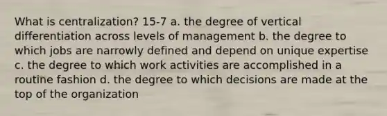 What is centralization? 15-7 a. the degree of vertical differentiation across levels of management b. the degree to which jobs are narrowly defined and depend on unique expertise c. the degree to which work activities are accomplished in a routine fashion d. the degree to which decisions are made at the top of the organization