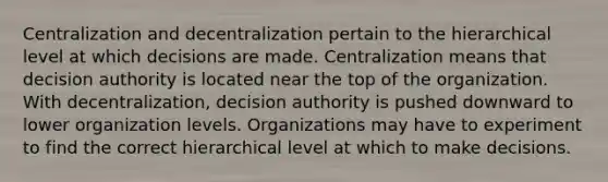 Centralization and decentralization pertain to the hierarchical level at which decisions are made. Centralization means that decision authority is located near the top of the organization. With decentralization, decision authority is pushed downward to lower organization levels. Organizations may have to experiment to find the correct hierarchical level at which to make decisions.