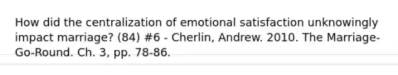 How did the centralization of emotional satisfaction unknowingly impact marriage? (84) #6 - Cherlin, Andrew. 2010. The Marriage-Go-Round. Ch. 3, pp. 78-86.